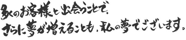 多くのお客様と出会うことで、さらに夢が増えることも、私の夢でございます。