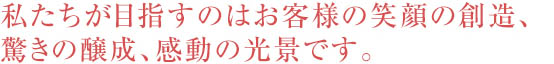 私たちが目指すのはお客様の笑顔の想像、驚きの醸成、感動の光景です。