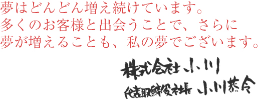 夢はどんどん増え続けています。多くのお客様と出会うことで、さらに夢が増えることも、私の夢でございます。株式会社小川　代表取締役社長小川恭令